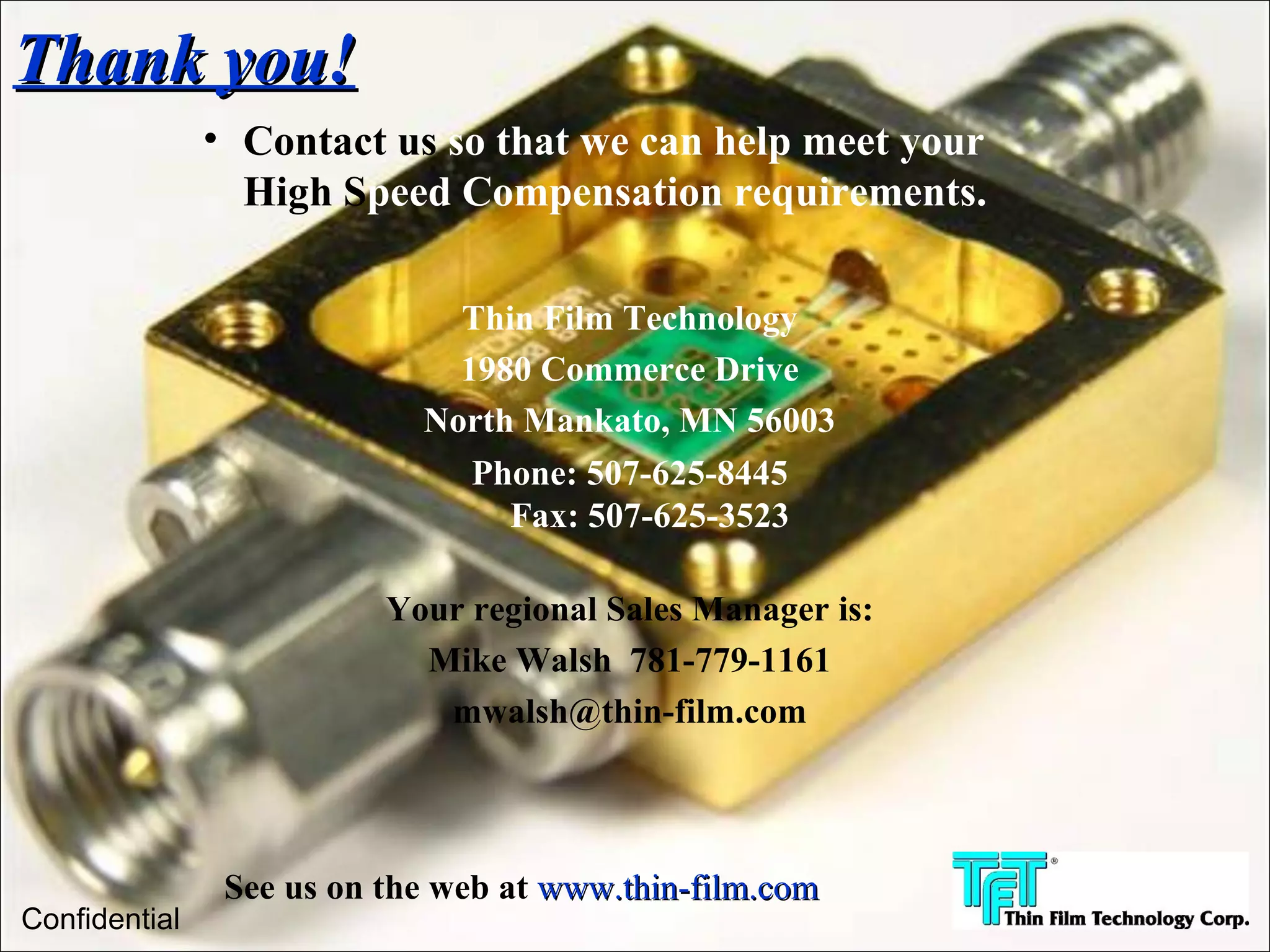 Thank you!
               • Contact us so that we can help meet your
                 High Speed Compensation requirements.

                              Thin Film Technology
                              1980 Commerce Drive
                            North Mankato, MN 56003
                               Phone: 507-625-8445
                                 Fax: 507-625-3523

                          Your regional Sales Manager is:
                            Mike Walsh 781-779-1161
                             mwalsh@thin-film.com



                See us on the web at www.thin-film.com
Confidential
 