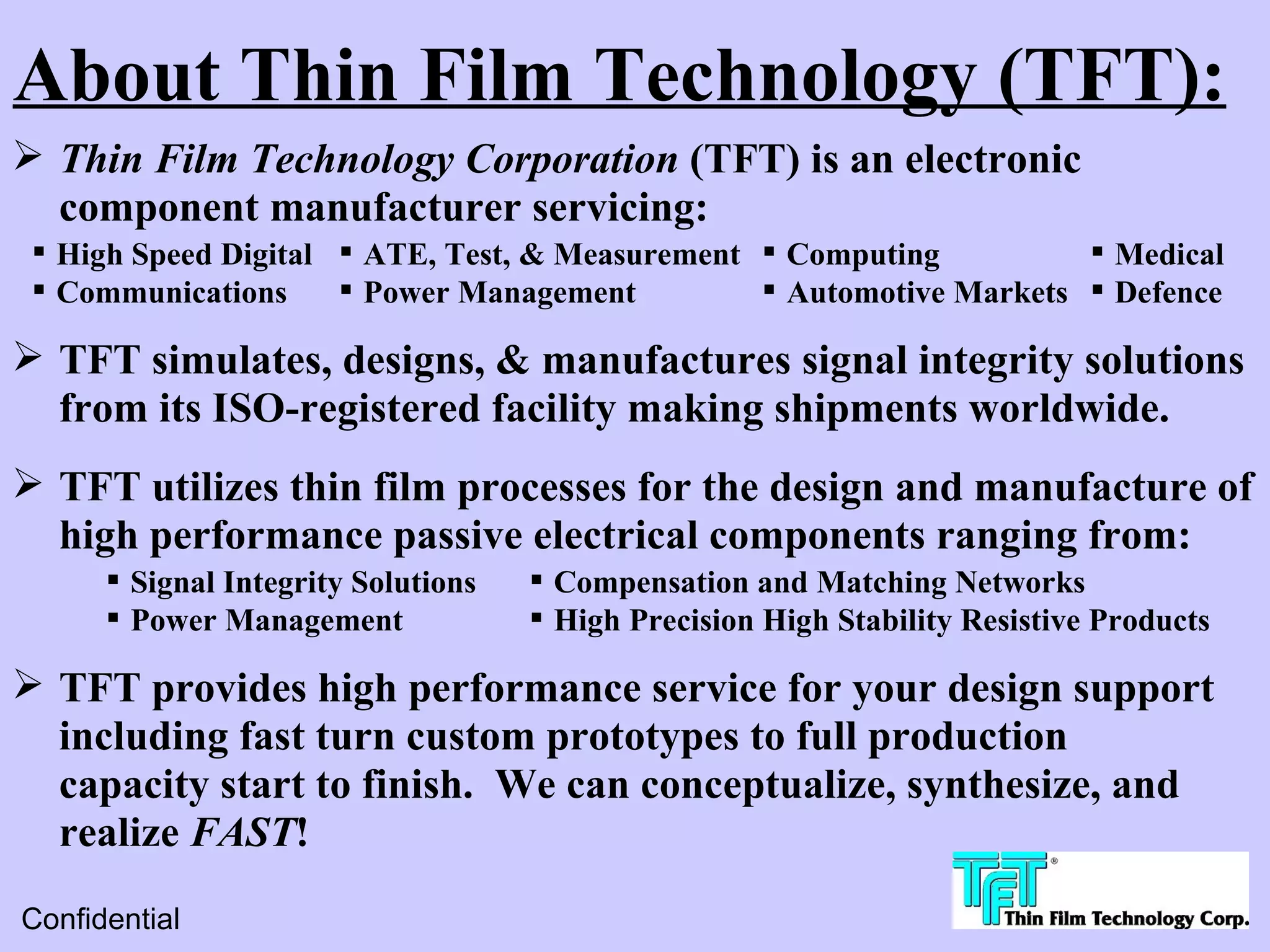 About Thin Film Technology (TFT):
 Thin Film Technology Corporation (TFT) is an electronic
  component manufacturer servicing:
  High Speed Digital  ATE, Test, & Measurement  Computing           Medical
  Communications      Power Management          Automotive Markets  Defence

 TFT simulates, designs, & manufactures signal integrity solutions
  from its ISO-registered facility making shipments worldwide.
 TFT utilizes thin film processes for the design and manufacture of
  high performance passive electrical components ranging from:
       Signal Integrity Solutions    Compensation and Matching Networks
       Power Management              High Precision High Stability Resistive Products

 TFT provides high performance service for your design support
  including fast turn custom prototypes to full production
  capacity start to finish. We can conceptualize, synthesize, and
  realize FAST!
Confidential
 
