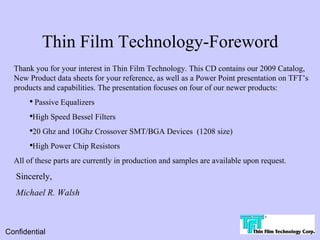 Thin Film Technology-Foreword
  Thank you for your interest in Thin Film Technology. This CD contains our 2009 Catalog,
  New Product data sheets for your reference, as well as a Power Point presentation on TFT’s
  products and capabilities. The presentation focuses on four of our newer products:
       ●
           Passive Equalizers
       ●
        High Speed Bessel Filters
       ●
        20 Ghz and 10Ghz Crossover SMT/BGA Devices (1208 size)
       ●
        High Power Chip Resistors
  All of these parts are currently in production and samples are available upon request.

   Sincerely,
   Michael R. Walsh



Confidential
 