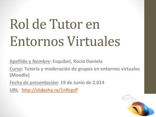 Rol de Tutor en
Entornos Virtuales
Apellido y Nombre: Esquibel, Rocío Daniela
Curso: Tutoría y moderación de grupos en entornos virtuales
(Moodle)
Fecha de presentación: 19 de Junio de 2.014
URL: http://slidesha.re/1nRrpzP
 