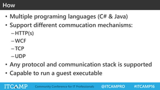 @ITCAMPRO #ITCAMP16Community Conference for IT Professionals
• Multiple programing languages (C# & Java)
• Support different commucation mechanisms:
–HTTP(s)
–WCF
–TCP
–UDP
• Any protocol and communication stack is supported
• Capable to run a guest executable
How
 