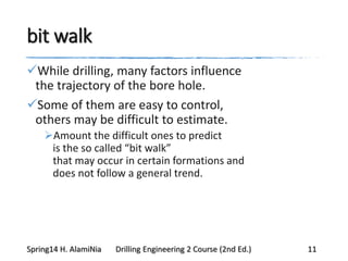 bit walk
While drilling, many factors influence
the trajectory of the bore hole.
Some of them are easy to control,
others may be difficult to estimate.
Amount the difficult ones to predict
is the so called “bit walk”
that may occur in certain formations and
does not follow a general trend.
Spring14 H. AlamiNia Drilling Engineering 2 Course (2nd Ed.) 11
 