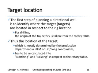 Target location
The first step of planning a directional well
is to identify where the target (targets)
are located in respect to the rig location.
For drilling,
the origin of the trajectory is taken from the rotary table.
Thus the location of the target,
which is mostly determined by the production
department in UTM or Lat/Long coordinates,
has to be re-calculated into
“Northing” and “Easting” in respect to the rotary table.
Spring14 H. AlamiNia Drilling Engineering 2 Course (2nd Ed.) 16
 