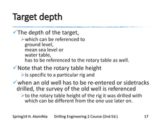 Target depth
The depth of the target,
which can be referenced to
ground level,
mean sea level or
water table,
has to be referenced to the rotary table as well.
Note that the rotary table height
is specific to a particular rig and
when an old well has to be re-entered or sidetracks
drilled, the survey of the old well is referenced
to the rotary table height of the rig it was drilled with
which can be different from the one use later on.
Spring14 H. AlamiNia Drilling Engineering 2 Course (2nd Ed.) 17
 