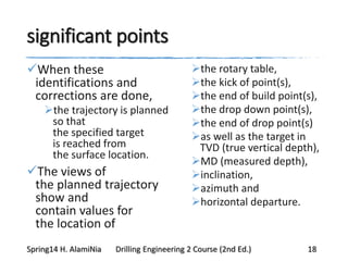 significant points
When these
identifications and
corrections are done,
the trajectory is planned
so that
the specified target
is reached from
the surface location.
The views of
the planned trajectory
show and
contain values for
the location of
the rotary table,
the kick of point(s),
the end of build point(s),
the drop down point(s),
the end of drop point(s)
as well as the target in
TVD (true vertical depth),
MD (measured depth),
inclination,
azimuth and
horizontal departure.
Spring14 H. AlamiNia Drilling Engineering 2 Course (2nd Ed.) 18
 