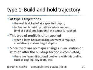 type 1: Build-and-hold trajectory
At type 1 trajectories,
the well is kicked of at a specified depth,
inclination is build up until a certain amount
(end of build) and kept until the target is reached.
This type of profile is often applied
when a large horizontal displacement is required
at relatively shallow target depths.
Since there are no major changes in inclination or
azimuth after the build-up section is completed,
there are fewer directional problems with this profile,
such as dog-leg, key seats, etc..
Spring14 H. AlamiNia Drilling Engineering 2 Course (2nd Ed.) 21
 