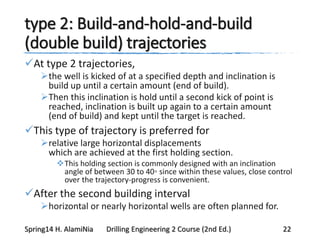 type 2: Build-and-hold-and-build
(double build) trajectories
At type 2 trajectories,
the well is kicked of at a specified depth and inclination is
build up until a certain amount (end of build).
Then this inclination is hold until a second kick of point is
reached, inclination is built up again to a certain amount
(end of build) and kept until the target is reached.
This type of trajectory is preferred for
relative large horizontal displacements
which are achieved at the first holding section.
This holding section is commonly designed with an inclination
angle of between 30 to 40◦ since within these values, close control
over the trajectory-progress is convenient.
After the second building interval
horizontal or nearly horizontal wells are often planned for.
Spring14 H. AlamiNia Drilling Engineering 2 Course (2nd Ed.) 22
 
