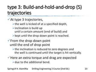 type 3: Build-and-hold-and-drop (S)
trajectories
At type 3 trajectories,
the well is kicked of at a specified depth,
inclination is build up
until a certain amount (end of build) and
kept until the drop down point is reached.
From the drop down point
until the end of drop point
the inclination is reduced to zero degrees and
the well is continued until the target is hit vertically.
Here an extra torque and drag are expected
due to the additional bend.
Spring14 H. AlamiNia Drilling Engineering 2 Course (2nd Ed.) 23
 