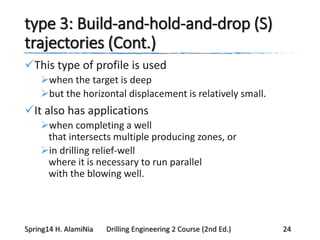 type 3: Build-and-hold-and-drop (S)
trajectories (Cont.)
This type of profile is used
when the target is deep
but the horizontal displacement is relatively small.
It also has applications
when completing a well
that intersects multiple producing zones, or
in drilling relief-well
where it is necessary to run parallel
with the blowing well.
Spring14 H. AlamiNia Drilling Engineering 2 Course (2nd Ed.) 24
 