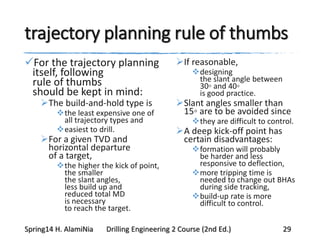 trajectory planning rule of thumbs
For the trajectory planning
itself, following
rule of thumbs
should be kept in mind:
The build-and-hold type is
the least expensive one of
all trajectory types and
easiest to drill.
For a given TVD and
horizontal departure
of a target,
the higher the kick of point,
the smaller
the slant angles,
less build up and
reduced total MD
is necessary
to reach the target.
If reasonable,
designing
the slant angle between
30◦ and 40◦
is good practice.
Slant angles smaller than
15◦ are to be avoided since
they are difficult to control.
A deep kick-off point has
certain disadvantages:
formation will probably
be harder and less
responsive to deflection,
more tripping time is
needed to change out BHAs
during side tracking,
build-up rate is more
difficult to control.
Spring14 H. AlamiNia Drilling Engineering 2 Course (2nd Ed.) 29
 