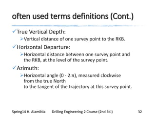 often used terms definitions (Cont.)
True Vertical Depth:
Vertical distance of one survey point to the RKB.
Horizontal Departure:
Horizontal distance between one survey point and
the RKB, at the level of the survey point.
Azimuth:
Horizontal angle (0 - 2.π), measured clockwise
from the true North
to the tangent of the trajectory at this survey point.
Spring14 H. AlamiNia Drilling Engineering 2 Course (2nd Ed.) 32
 