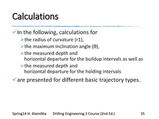 Calculations
In the following, calculations for
the radius of curvature (r1),
the maximum inclination angle (θ),
the measured depth and
horizontal departure for the buildup intervals as well as
the measured depth and
horizontal departure for the holding intervals
are presented for different basic trajectory types.
Spring14 H. AlamiNia Drilling Engineering 2 Course (2nd Ed.) 35
 