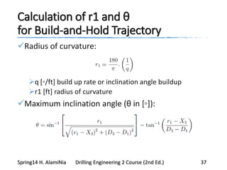 Calculation of r1 and θ
for Build-and-Hold Trajectory
Radius of curvature:
q [◦/ft] build up rate or inclination angle buildup
r1 [ft] radius of curvature
Maximum inclination angle (θ in [◦]):
Spring14 H. AlamiNia Drilling Engineering 2 Course (2nd Ed.) 37
 