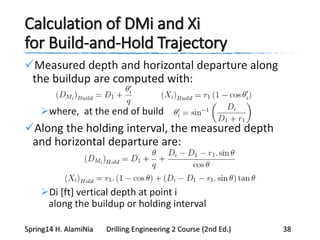 Calculation of DMi and Xi
for Build-and-Hold Trajectory
Measured depth and horizontal departure along
the buildup are computed with:
where, at the end of build
Along the holding interval, the measured depth
and horizontal departure are:
Di [ft] vertical depth at point i
along the buildup or holding interval
Spring14 H. AlamiNia Drilling Engineering 2 Course (2nd Ed.) 38
 