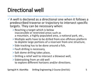 Directional well
A well is declared as a directional one when it follows a
predescribed traverse or trajectory to intersect specific
targets. They can be necessary when:
Reaching a target which is below
inaccessible or restricted areas such as
a mountain, a highly populated area, a national park, etc.,
Multiple wells have to be drilled from one offshore platform
to deplete large portions of a reservoir from one structure,
Side tracking has to be done around a fish,
Fault drilling is necessary,
Salt dome drilling takes place,
Drilling a relief well to intersect a blowout well,
Sidetracking from an old well
to explore different horizons and/or directions.
Spring14 H. AlamiNia Drilling Engineering 2 Course (2nd Ed.) 5
 