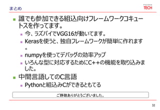 まとめ
 誰でも参加できる組込向けフレームワークコキュー
トスを作ってます。
 今、ラズパイでVGG16が動いてます。
 Kerasを使うと、独自フレームワークが簡単に作れます
。
 numpyを使ってデバッグの効率アップ
 いろんな型に対応するためにC++の機能を取り込みま
した。
 中間言語してのC言語
 Pythonと組込みCができるともてる
32
ご静聴ありがとうございました。
 