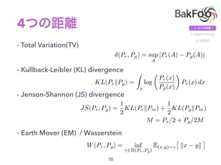 4
- Total Variation(TV)
- Kullback-Leibler (KL) divergence
- Jenson-Shannon (JS) divergence
- Earth Mover (EM) / Wasserstein
(Pr, Pg) = sup
A
|Pr(A) Pg(A)|
KL(PrkPg) =
Z
x
log
✓
Pr(x)
Pg(x)
◆
Pr(x) dx
JS(Pr, Pg) =
1
2
KL(PrkPm) +
1
2
KL(PgkPm)
M = Pr/2 + Pg/2M
W(Pr, Pg) = inf
2⇧(Pr,Pg)
E(x,y)⇠
⇥
kx yk
⇤
 