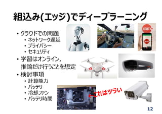 組込み(エッジ)でディープラーニング
• クラウドでの問題
• ネットワーク遅延
• プライバシー
• セキュリティ
• 学習はオンライン,
推論だけ⾏うことを想定
• 検討事項
• 計算能⼒
• バッテリ
• 冷却ファン
• バッテリ時間
12
 