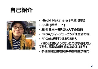 ⾃⼰紹介
• Hiroki Nakahara (中原 啓貴)
• 36歳 (若⼿…︖)
• JK@⽇本⼀モテない⼤学の教員
• FPGA/ディープラーニングは⽣活の糧
• FPGAは専⾨ではありません
(HDLを書くようになったのは学位を取っ
てから, ⾼位合成を始めたのはʼ15年)
• 多値論理と論理関数の複雑度が専⾨
2
 