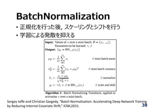 BatchNormalization
• 正規化を⾏った後, スケーリングとシフトを⾏う
• 学習による発散を抑える
Sergey Ioffe and Christian Szegedy, “Batch Normalization: Accelerating Deep Network Training 
by Reducing Internal Covariate Shift,” ICML2015. 38
 