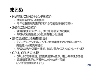 まとめ
• HW向けCNNのトレンドを紹介
• 技術はめまぐるしく進歩中
• 今年も重要な発表が⾏われる可能性は極めて⾼い
• 2値化CNNの紹介
• 演算器をEXORゲート, メモリを内部メモリで実現
• FPGAでも⾼性能かつ低消費電⼒化達成
• ⾼位合成による短期間設計
• ディープラーニングフレームワークとの連携でアルゴリズム屋でも
⾼性能HW開発可能に
• FPGAのリソース量∝性能, ただし電⼒・コストとのトレード・オフ
• GPU, CPUとの⽐較
• GPUより若⼲⾼速, 認識精度5%低下, 電⼒効率5.5倍優
• 認識精度低下は学習テクニックでカバー可能
(ここが差別化のポイント)
78
 