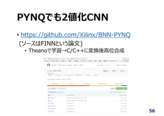 PYNQでも2値化CNN
• https://github.com/Xilinx/BNN-PYNQ
(ソースはFINNという論⽂)
• Theanoで学習→C/C++に変換後⾼位合成
56
 