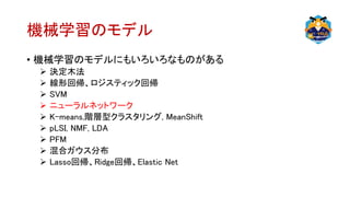 機械学習のモデル
• 機械学習のモデルにもいろいろなものがある
 決定木法
 線形回帰、ロジスティック回帰
 SVM
 ニューラルネットワーク
 K-means,階層型クラスタリング, MeanShift
 pLSI, NMF, LDA
 PFM
 混合ガウス分布
 Lasso回帰、Ridge回帰、Elastic Net
 