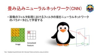 畳み込みニューラルネットワーク（CNN）
• 画像のフィルタ処理におけるフィルタの値をニューラルネットワーク
のパラメータとして学習する
http://deeplearning.stanford.edu/wiki/index.php/Feature_extraction_using_convolution
 