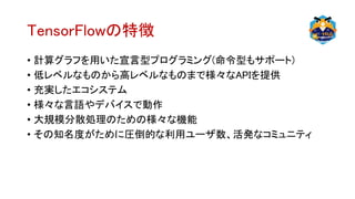 TensorFlowの特徴
• 計算グラフを用いた宣言型プログラミング(命令型もサポート)
• 低レベルなものから高レベルなものまで様々なAPIを提供
• 充実したエコシステム
• 様々な言語やデバイスで動作
• 大規模分散処理のための様々な機能
• その知名度がために圧倒的な利用ユーザ数、活発なコミュニティ
 
