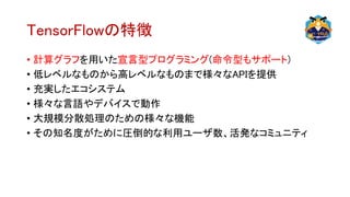 TensorFlowの特徴
• 計算グラフを用いた宣言型プログラミング(命令型もサポート)
• 低レベルなものから高レベルなものまで様々なAPIを提供
• 充実したエコシステム
• 様々な言語やデバイスで動作
• 大規模分散処理のための様々な機能
• その知名度がために圧倒的な利用ユーザ数、活発なコミュニティ
 