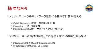 様々なAPI
• メリット：ニューラルネットワーク以外にも様々な計算が行える
• tf.distributions・・・確率分布を用いた計算
• tf.spectral・・・フーリエ変換
• tf.contrib.learn.SVM・・・サポートベクトルマシーン
• デメリット：同じようなAPIがありどれを使えばいいのか分からない
• tf.layer.conv2d と tf.contrib.layers.conv2d
• TFのWrapperの「Keras」 と tf.keras
 