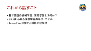 これから話すこと
• 巷で話題の機械学習、深層学習とは何か？
• よく用いられる深層学習の手法、モデル
• TensorFlowに関する横断的な解説
 