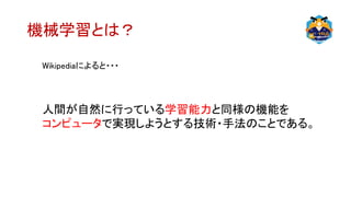 機械学習とは？
Wikipediaによると・・・
人間が自然に行っている学習能力と同様の機能を
コンピュータで実現しようとする技術・手法のことである。
 