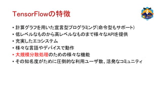 TensorFlowの特徴
• 計算グラフを用いた宣言型プログラミング(命令型もサポート)
• 低レベルなものから高レベルなものまで様々なAPIを提供
• 充実したエコシステム
• 様々な言語やデバイスで動作
• 大規模分散処理のための様々な機能
• その知名度がために圧倒的な利用ユーザ数、活発なコミュニティ
 