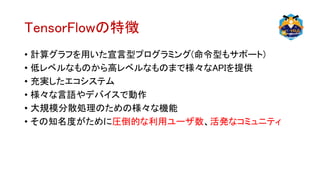 TensorFlowの特徴
• 計算グラフを用いた宣言型プログラミング(命令型もサポート)
• 低レベルなものから高レベルなものまで様々なAPIを提供
• 充実したエコシステム
• 様々な言語やデバイスで動作
• 大規模分散処理のための様々な機能
• その知名度がために圧倒的な利用ユーザ数、活発なコミュニティ
 