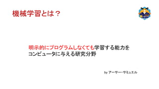 機械学習とは？
明示的にプログラムしなくても学習する能力を
コンピュータに与える研究分野
by アーサー・サミュエル
 