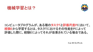 機械学習とは？
コンピュータプログラムが、ある種のタスクTと評価尺度Pにおいて、
経験Eから学習するとは、タスクTにおけるその性能をPによって
評価した際に、経験Eによってそれが改善されている場合である。
トム・M・ミッチェル
 