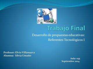 Desarrollo de propuestas educativas: 
Referentes Tecnológicos I 
Profesor: Elvio Villanueva 
Alumna: Silvia Umaño 
Aula: 035 
Septiembre 2014. 
 