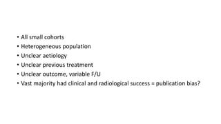 • All small cohorts
• Heterogeneous population
• Unclear aetiology
• Unclear previous treatment
• Unclear outcome, variable F/U
• Vast majority had clinical and radiological success = publication bias?
 