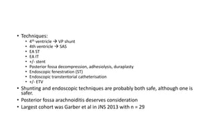 • Techniques:
• 4th ventricle  VP shunt
• 4th ventricle  SAS
• EA ST
• EA IT
• +/- stent
• Posterior fossa decompression, adhesiolysis, duraplasty
• Endoscopic fenestration (ST)
• Endoscopic transtentorial catheterisation
• +/- ETV
• Shunting and endoscopic techniques are probably both safe, although one is
safer.
• Posterior fossa arachnoiditis deserves consideration
• Largest cohort was Garber et al in JNS 2013 with n = 29
 