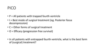 PICO
• P = All patients with trapped fourth ventricle
• I = Best mode of surgical treatment (eg. Posterior fossa
decompression)
• C = Other forms of surgical treatment
• O = Efficacy (progression free survival)
• In all patients with entrapped fourth ventricle, what is the best form
of (surgical) treatment?
 