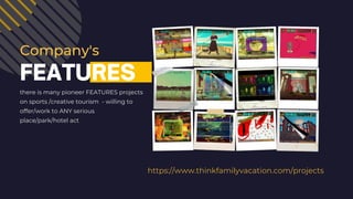 https://www.thinkfamilyvacation.com/projects
FEATURES
there is many pioneer FEATURES projects
on sports /creative tourism - willing to
offer/work to ANY serious
place/park/hotel act
Company's
 