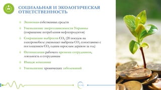 Экономия собственных средств
Уменьшение энергозависимости Украины
(сокращение потребления нефтепродуктов)
Сокращение выбросов СО2 (20 поездок на
электромобиле уменьшает выбросы СО2 сопоставимо с
поглощением СО2 одним взрослым деревом за год)
Оптимизация рабочего времени сотрудников,
лояльность к сотрудникам
Имидж компании
Уменьшение хронических заболеваний
СОЦИАЛЬНАЯ И ЭКОЛОГИЧЕСКАЯ
ОТВЕТСТВЕННОСТЬ
 