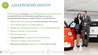 ДИЛЕРСКИЙ ЦЕНТР
Наибольший в Украине мультибрендовый дилерский центр
электромобилей, где Вы можете приобрести, сделать
индивидуальный заказ на любую модель электромобиля.
Широкий модельный ряд во всех ценовых категориях
Тест-драйв, аренда электромобилей
Трейд-ин, постановка/снятие с учета, Сертификация
Кредит, Лизинг, Страхование
Инвестирование
Электромобили коммерческого назначения
Гарантия, сервис, assistance 24/7
Продажа и установка зарядных станций (всех типов)
 