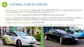 СЛУЖБА ТАКСИ «ОКСИ»
Использование электромобилей Nissan leaf, Tesla Model S90 D (65*авто, каждый месяц количество
авто увеличивается, 250 – 300 электромобилей до конца 2017 года)
Собственное ПО по управлению службой такси, WEB, мобильное приложение **
Водители проходят специальные тренинги по работе с клиентами (помогают с багажом, открывают
двери и сопровождают с зонтиком, учитывают пожелания клиента по музыке, в авто не курят)
Цифровой рекламный носитель (LED TAXI TOP)
*парк электромобилей в службе такси на 31.01.2017 **Запуск 2-й квартал 2017 год
 