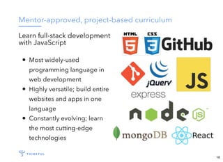 Mentor-approved, project-based curriculum
Learn full-stack development
with JavaScript
Most widely-used
programming language in
web development
Highly versatile; build entire
websites and apps in one
language
Constantly evolving; learn
the most cutting-edge
technologies
16
 