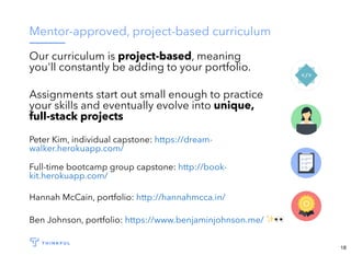 Mentor-approved, project-based curriculum
Our curriculum is project-based, meaning
you'll constantly be adding to your portfolio.
Assignments start out small enough to practice
your skills and eventually evolve into unique,
full-stack projects
Peter Kim, individual capstone: https://dream-
walker.herokuapp.com/
Full-time bootcamp group capstone: http://book-
kit.herokuapp.com/
Hannah McCain, portfolio: http://hannahmcca.in/
Ben Johnson, portfolio: ✨👀https://www.benjaminjohnson.me/
18
 