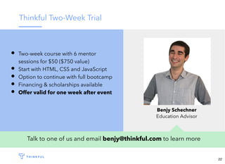 Thinkful Two-Week Trial
Talk to one of us and email benjy@thinkful.com to learn more
Two-week course with 6 mentor
sessions for $50 ($750 value)
Start with HTML, CSS and JavaScript
Option to continue with full bootcamp
Financing & scholarships available
Offer valid for one week after event
Benjy Schechner
Education Advisor
22
 
