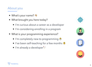 About you
What's your name? !
What brought you here today?
​I'm curious about a career as a developer
I'm considering enrolling in a program
What is your programming experience?
I'm completely new to programming 🐣
I've been self-teaching for a few months 🐥
I'm already a developer🐓
4
 