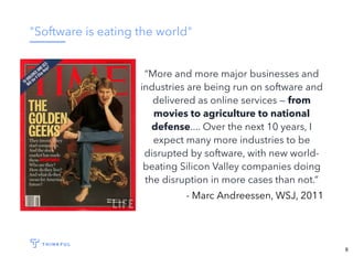 "Software is eating the world"
“More and more major businesses and
industries are being run on software and
delivered as online services — from
movies to agriculture to national
defense.... Over the next 10 years, I
expect many more industries to be
disrupted by software, with new world-
beating Silicon Valley companies doing
the disruption in more cases than not.”
- Marc Andreessen, WSJ, 2011
6
 